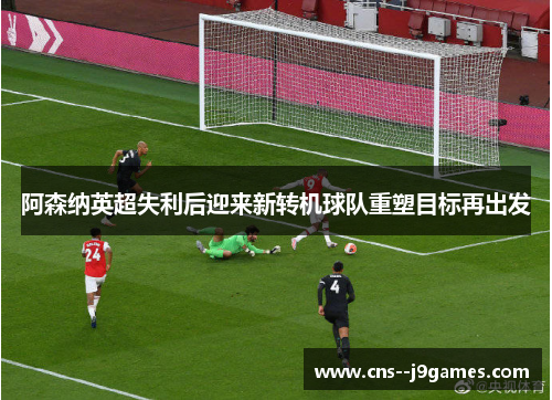 阿森纳英超失利后迎来新转机球队重塑目标再出发