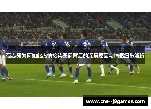 范志毅为何如此热情接待桑尼背后的深层原因与情感纽带解析